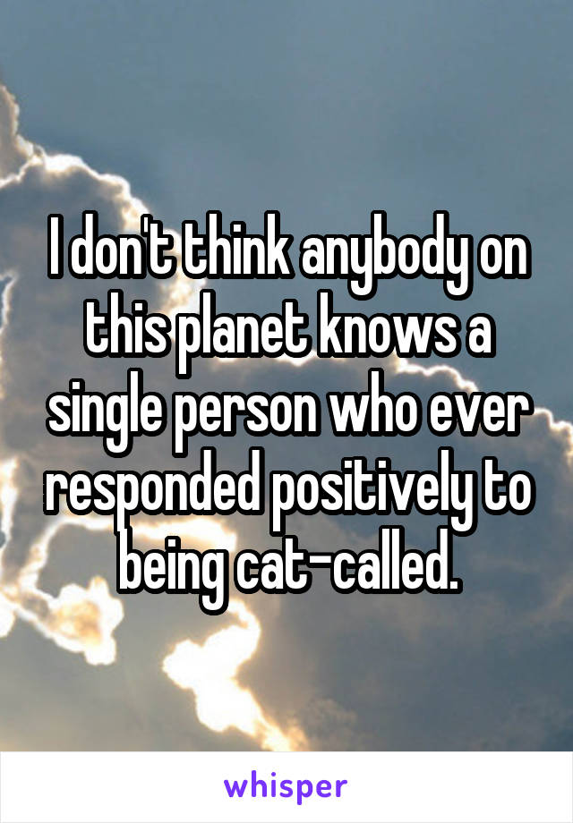 I don't think anybody on this planet knows a single person who ever responded positively to being cat-called.