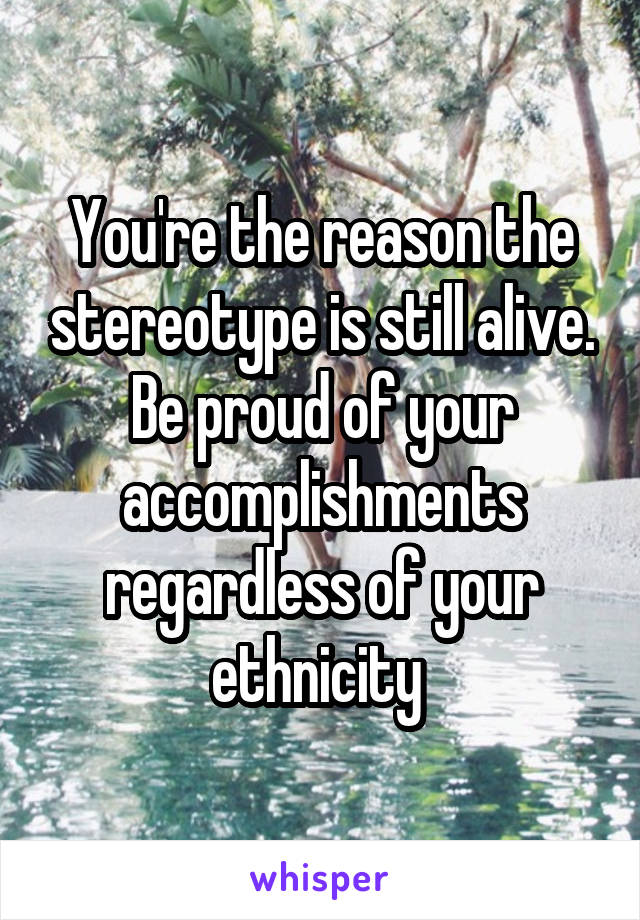 You're the reason the stereotype is still alive. Be proud of your accomplishments regardless of your ethnicity 