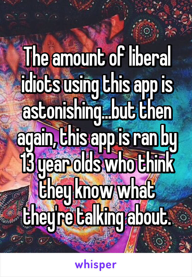 The amount of liberal idiots using this app is astonishing...but then again, this app is ran by 13 year olds who think they know what they're talking about.
