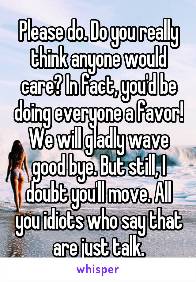 Please do. Do you really think anyone would care? In fact, you'd be doing everyone a favor! We will gladly wave good bye. But still, I doubt you'll move. All you idiots who say that are just talk.