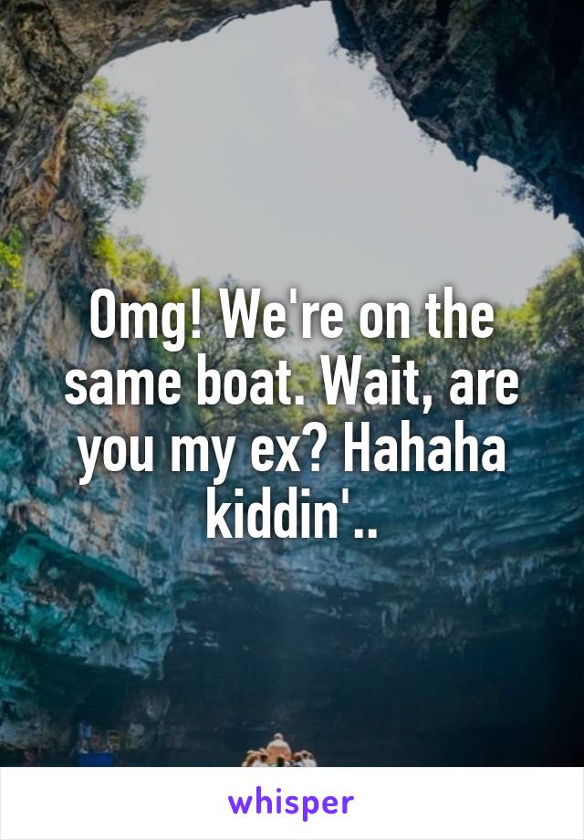 Omg! We're on the same boat. Wait, are you my ex? Hahaha kiddin'..