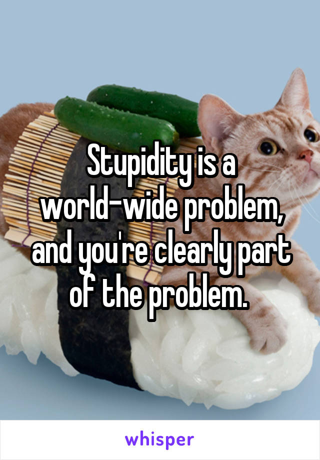 Stupidity is a world-wide problem, and you're clearly part of the problem. 