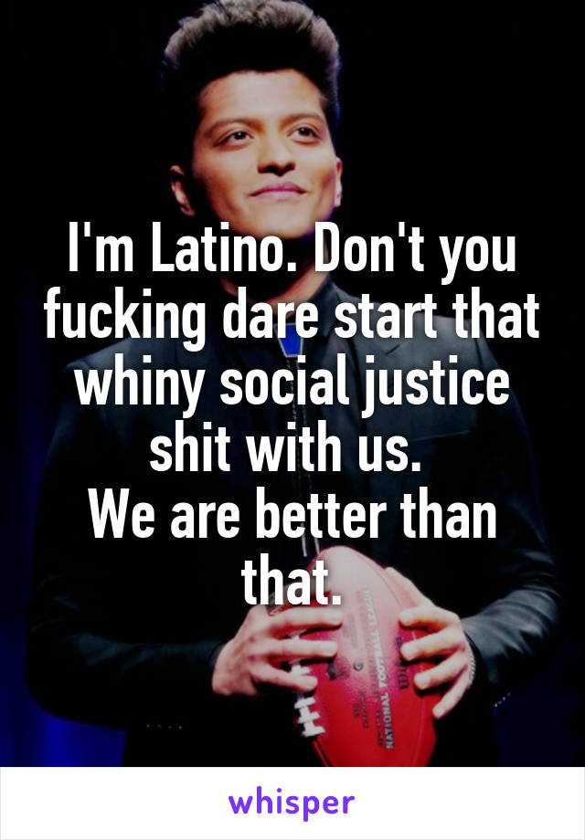 I'm Latino. Don't you fucking dare start that whiny social justice shit with us. 
We are better than that.