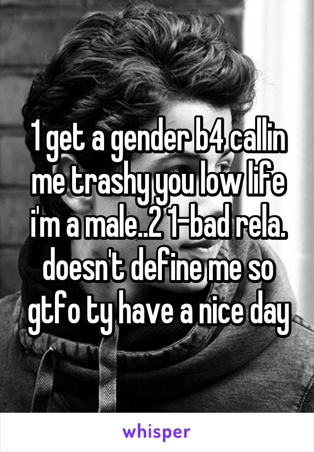 1 get a gender b4 callin me trashy you low life i'm a male..2 1-bad rela. doesn't define me so gtfo ty have a nice day