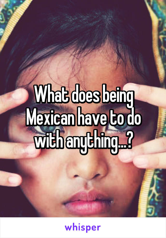 What does being Mexican have to do with anything...?
