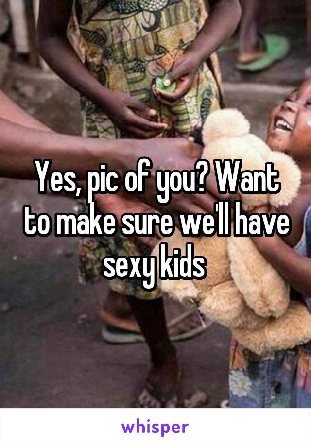 Yes, pic of you? Want to make sure we'll have sexy kids 