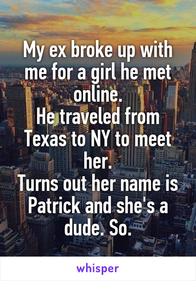 My ex broke up with me for a girl he met online.
He traveled from Texas to NY to meet her.
Turns out her name is Patrick and she's a dude. So.