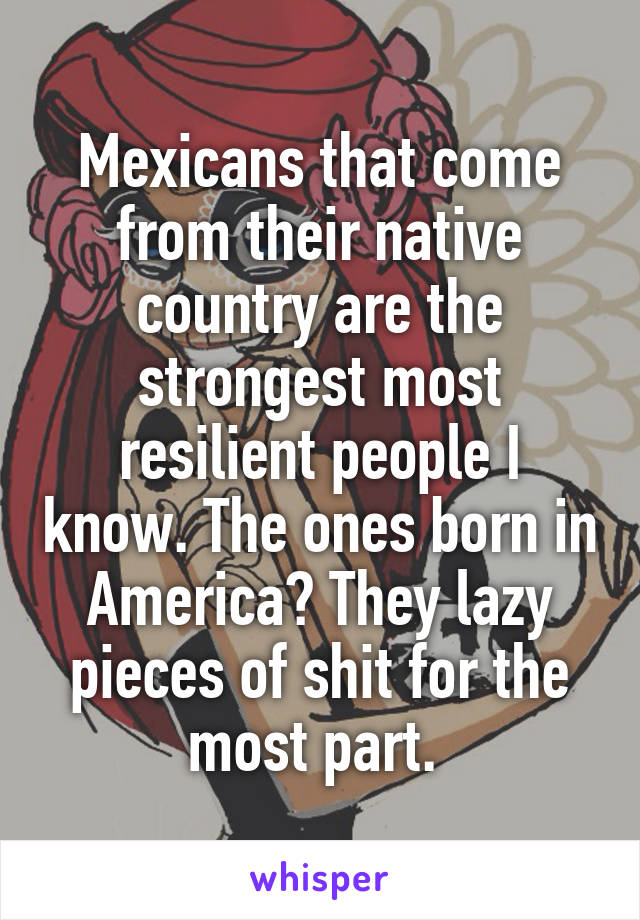 Mexicans that come from their native country are the strongest most resilient people I know. The ones born in America? They lazy pieces of shit for the most part. 