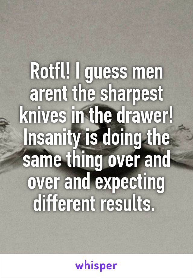 Rotfl! I guess men arent the sharpest knives in the drawer! Insanity is doing the same thing over and over and expecting different results. 