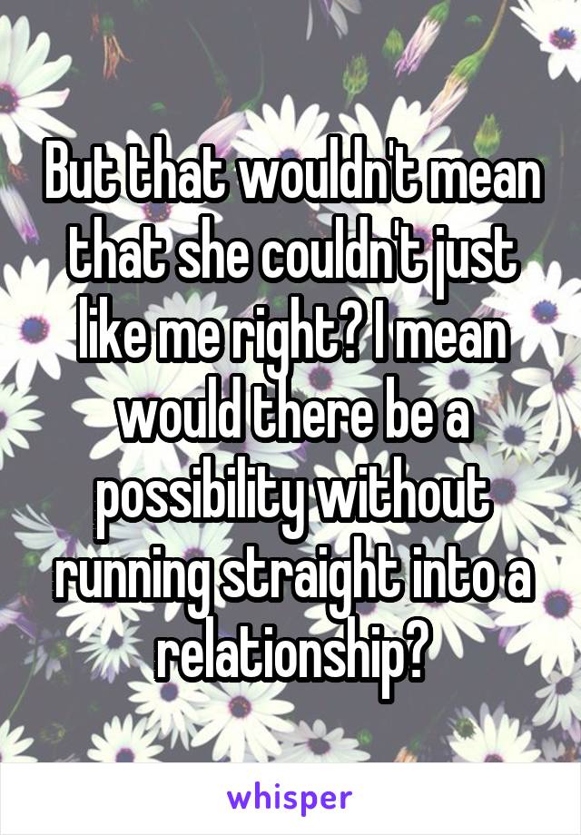 But that wouldn't mean that she couldn't just like me right? I mean would there be a possibility without running straight into a relationship?