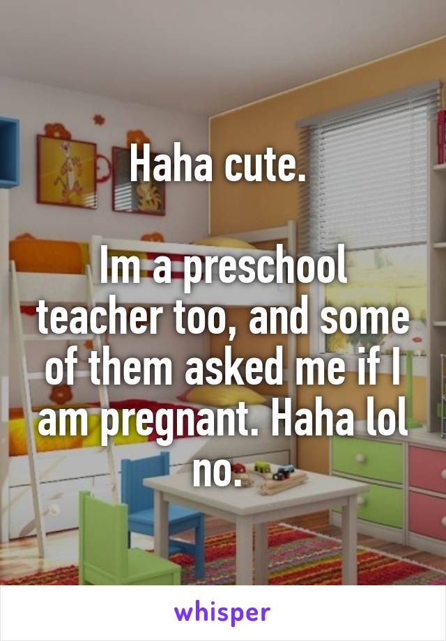 Haha cute. 

Im a preschool teacher too, and some of them asked me if I am pregnant. Haha lol no. 