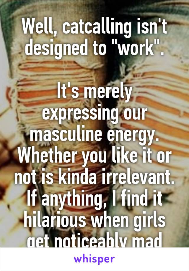 Well, catcalling isn't designed to "work".

It's merely expressing our masculine energy. Whether you like it or not is kinda irrelevant. If anything, I find it hilarious when girls get noticeably mad