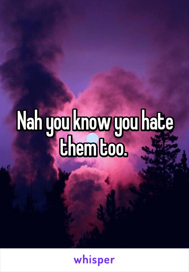 Nah you know you hate them too. 