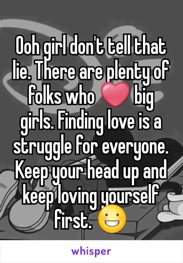 Ooh girl don't tell that lie. There are plenty of folks who ❤ big girls. Finding love is a struggle for everyone. Keep your head up and keep loving yourself first. 😀