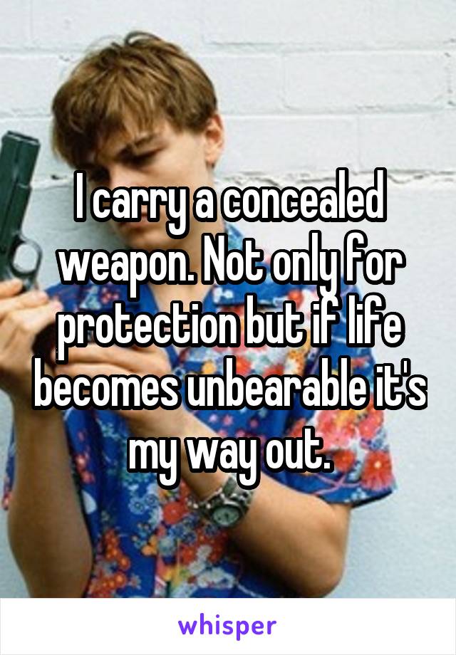 I carry a concealed weapon. Not only for protection but if life becomes unbearable it's my way out.