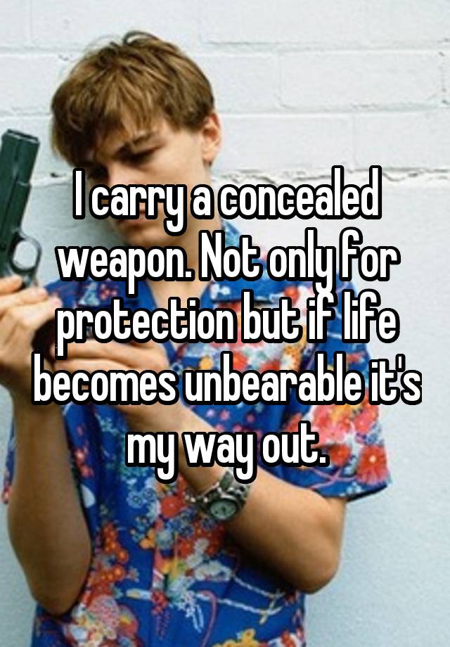 I carry a concealed weapon. Not only for protection but if life becomes unbearable it's my way out.