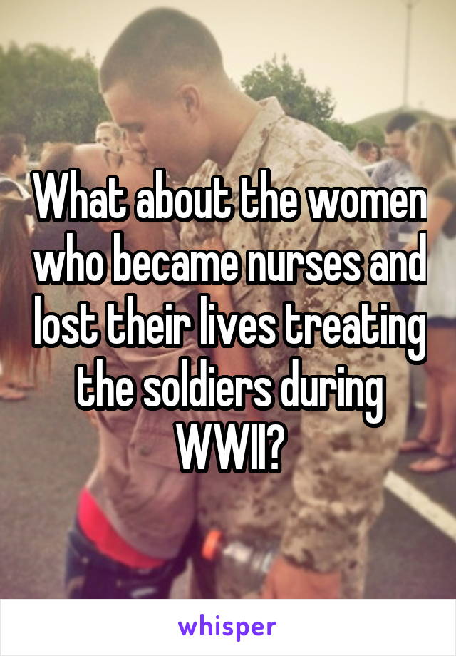 What about the women who became nurses and lost their lives treating the soldiers during WWII?