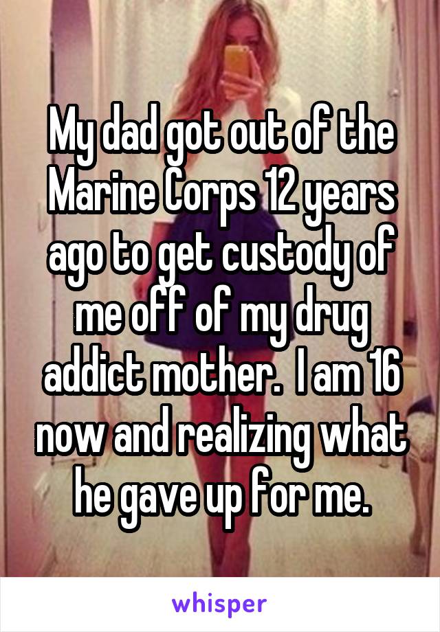 My dad got out of the Marine Corps 12 years ago to get custody of me off of my drug addict mother.  I am 16 now and realizing what he gave up for me.