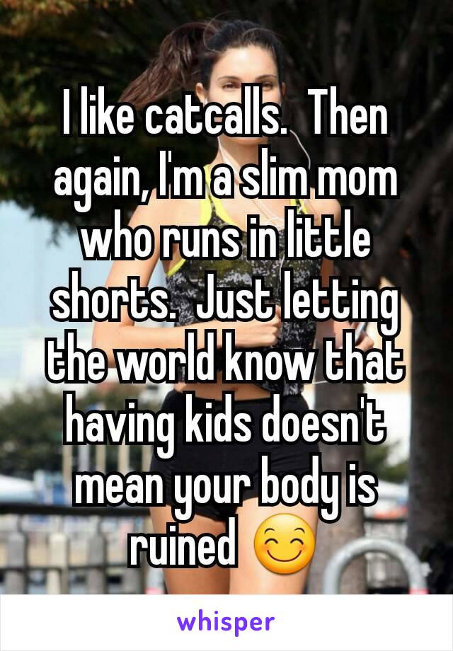 I like catcalls.  Then again, I'm a slim mom who runs in little shorts.  Just letting the world know that having kids doesn't mean your body is ruined 😊