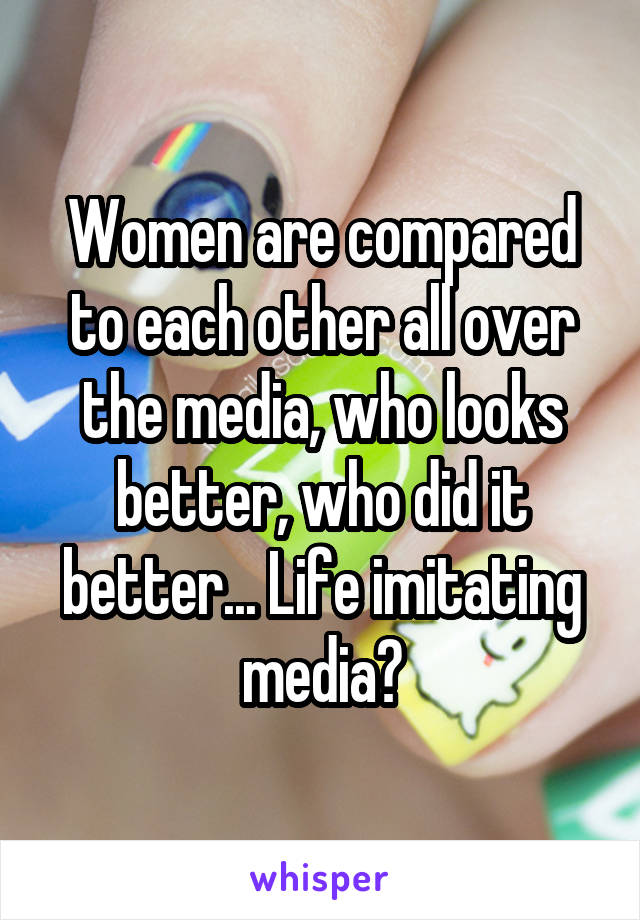 Women are compared to each other all over the media, who looks better, who did it better... Life imitating media?