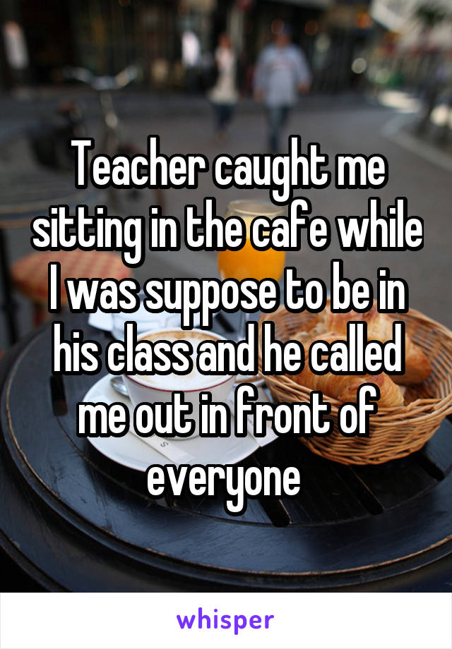 Teacher caught me sitting in the cafe while I was suppose to be in his class and he called me out in front of everyone 