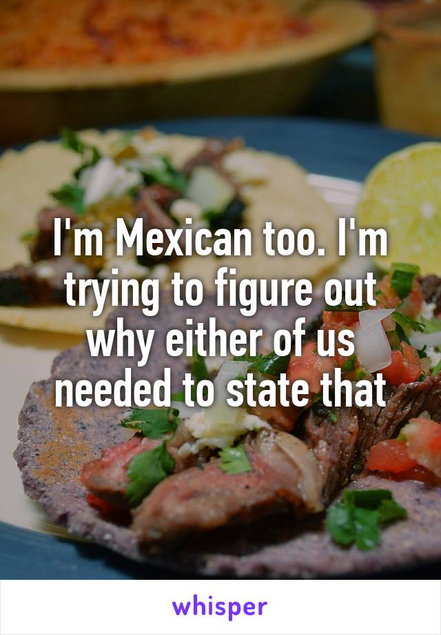 I'm Mexican too. I'm trying to figure out why either of us needed to state that