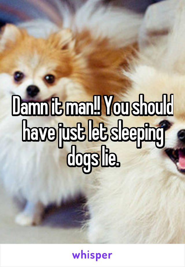 Damn it man!! You should have just let sleeping dogs lie.