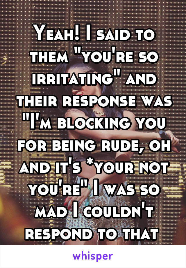 Yeah! I said to them "you're so irritating" and their response was "I'm blocking you for being rude, oh and it's *your not you're" I was so mad I couldn't respond to that 