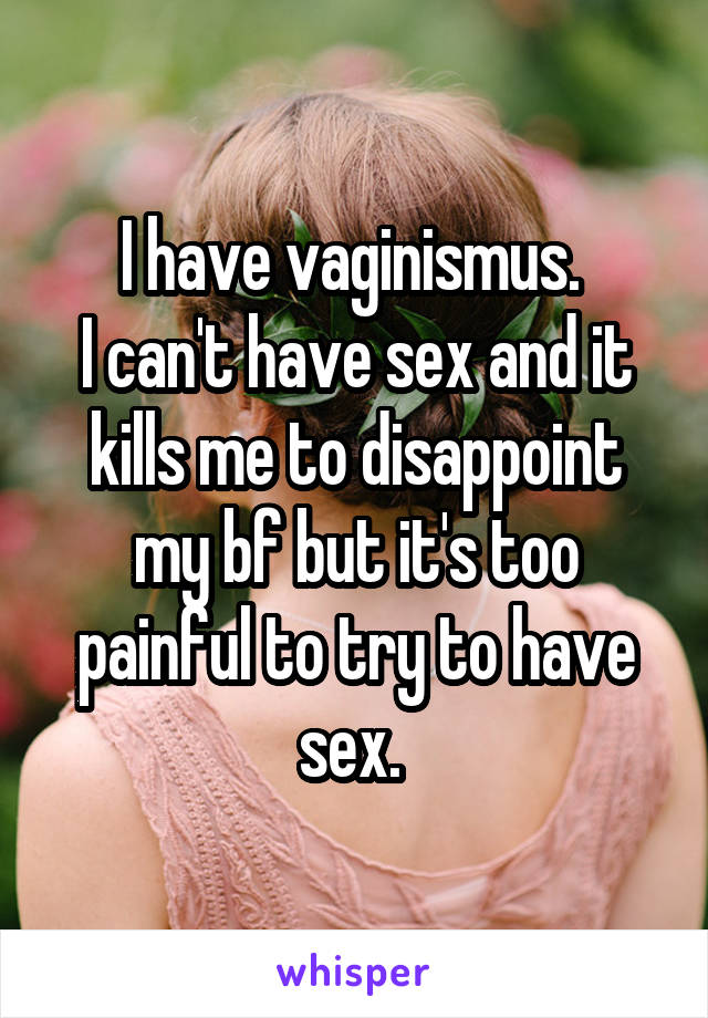 I have vaginismus. 
I can't have sex and it kills me to disappoint my bf but it's too painful to try to have sex. 
