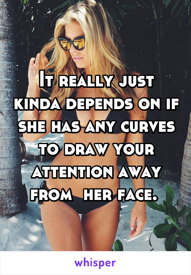 It really just kinda depends on if she has any curves to draw your attention away from  her face. 