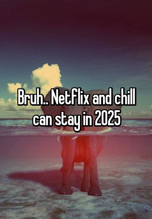 Bruh.. Netflix and chill can stay in 2025