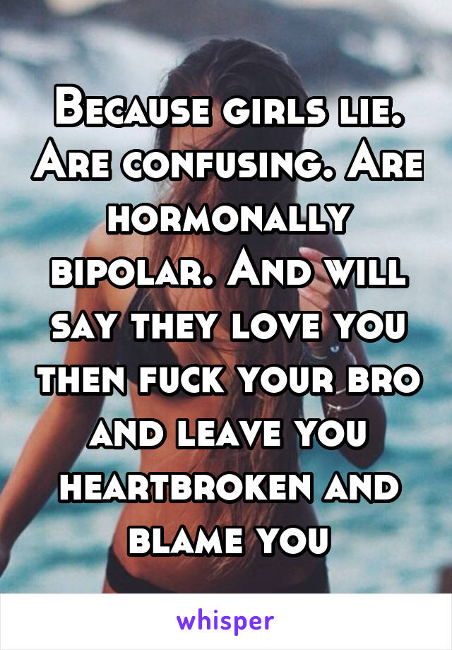 Because girls lie. Are confusing. Are hormonally bipolar. And will say they love you then fuck your bro and leave you heartbroken and blame you