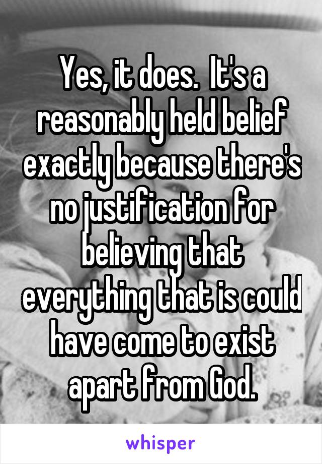 Yes, it does.  It's a reasonably held belief exactly because there's no justification for believing that everything that is could have come to exist apart from God.