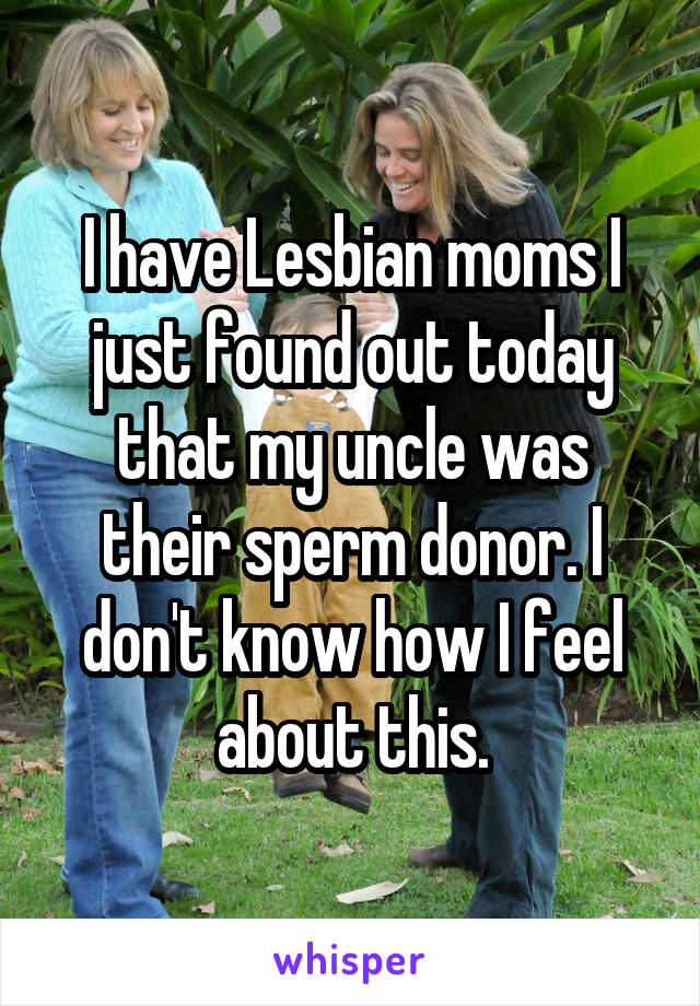 I have Lesbian moms I just found out today that my uncle was their sperm donor. I don't know how I feel about this.