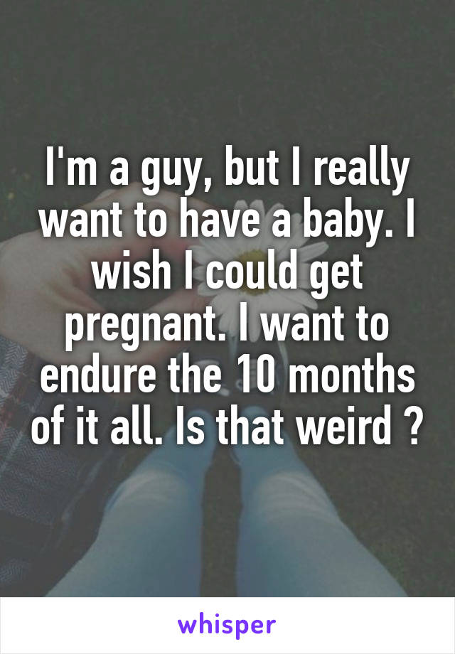 I'm a guy, but I really want to have a baby. I wish I could get pregnant. I want to endure the 10 months of it all. Is that weird ? 