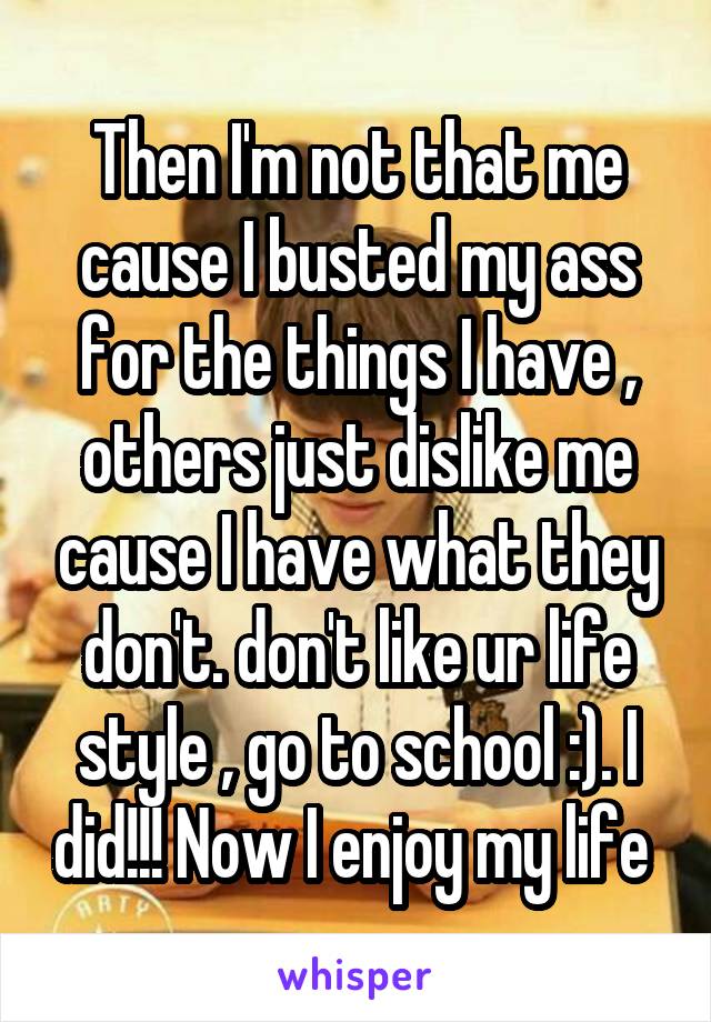 Then I'm not that me cause I busted my ass for the things I have , others just dislike me cause I have what they don't. don't like ur life style , go to school :). I did!!! Now I enjoy my life 