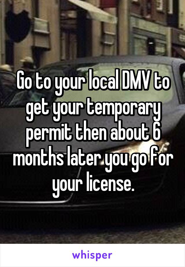 Go to your local DMV to get your temporary permit then about 6 months later you go for your license.