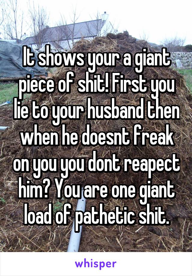 It shows your a giant piece of shit! First you lie to your husband then when he doesnt freak on you you dont reapect him? You are one giant load of pathetic shit.