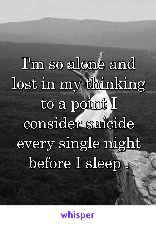 I'm so alone and lost in my thinking to a point I consider suicide every single night before I sleep .