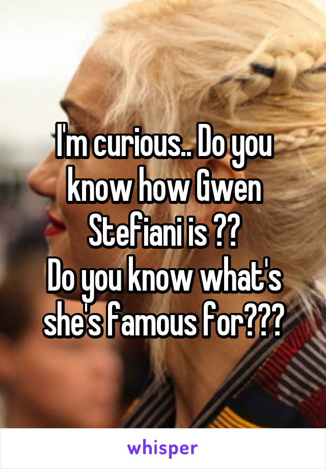 I'm curious.. Do you know how Gwen Stefiani is ??
Do you know what's she's famous for???