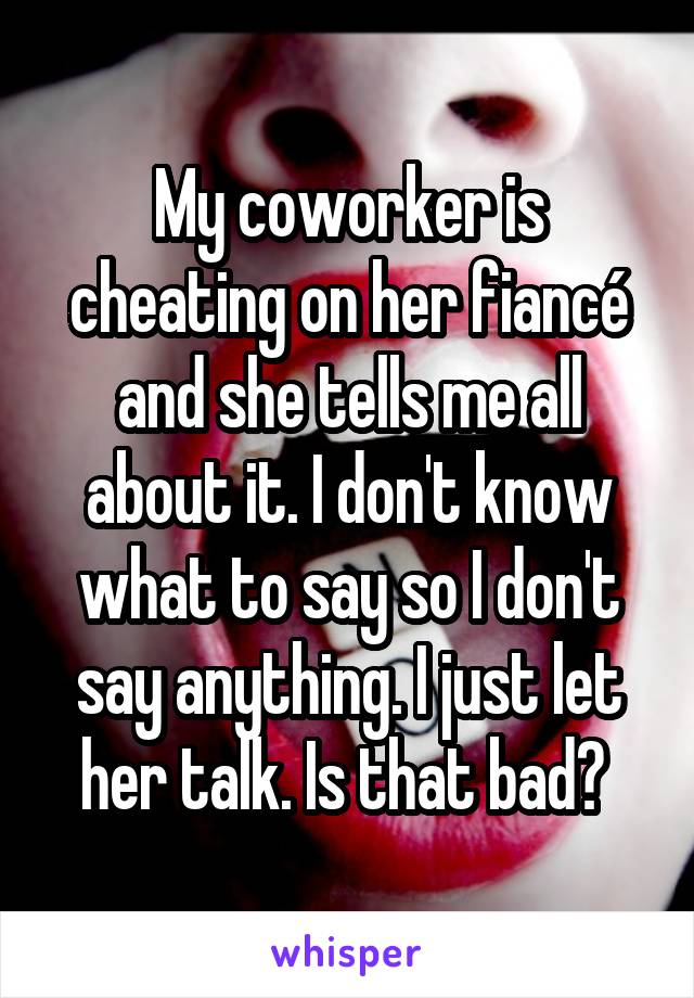 My coworker is cheating on her fiancé and she tells me all about it. I don't know what to say so I don't say anything. I just let her talk. Is that bad? 