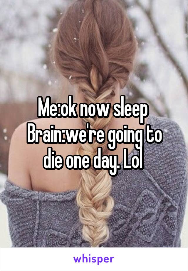Me:ok now sleep 
Brain:we're going to die one day. Lol 
