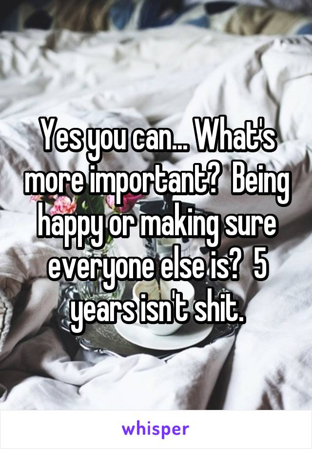 Yes you can... What's more important?  Being happy or making sure everyone else is?  5 years isn't shit.