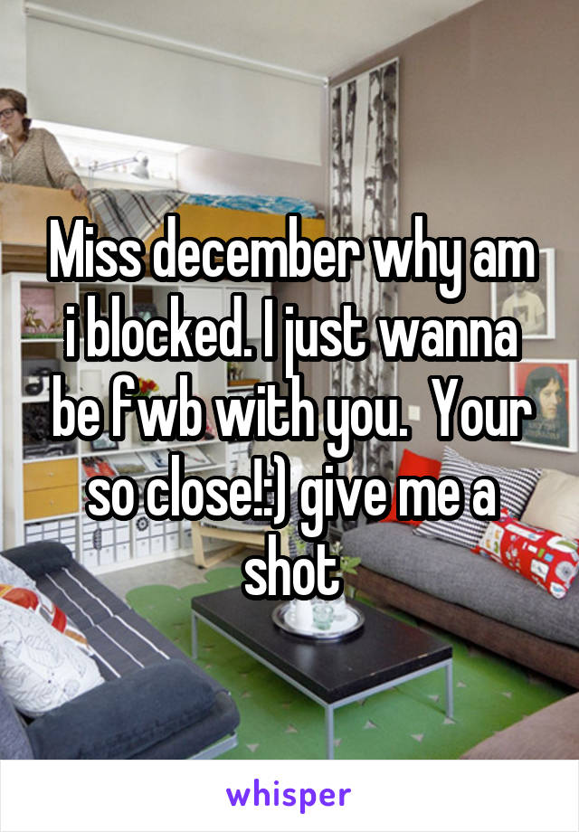 Miss december why am i blocked. I just wanna be fwb with you.  Your so close!:) give me a shot