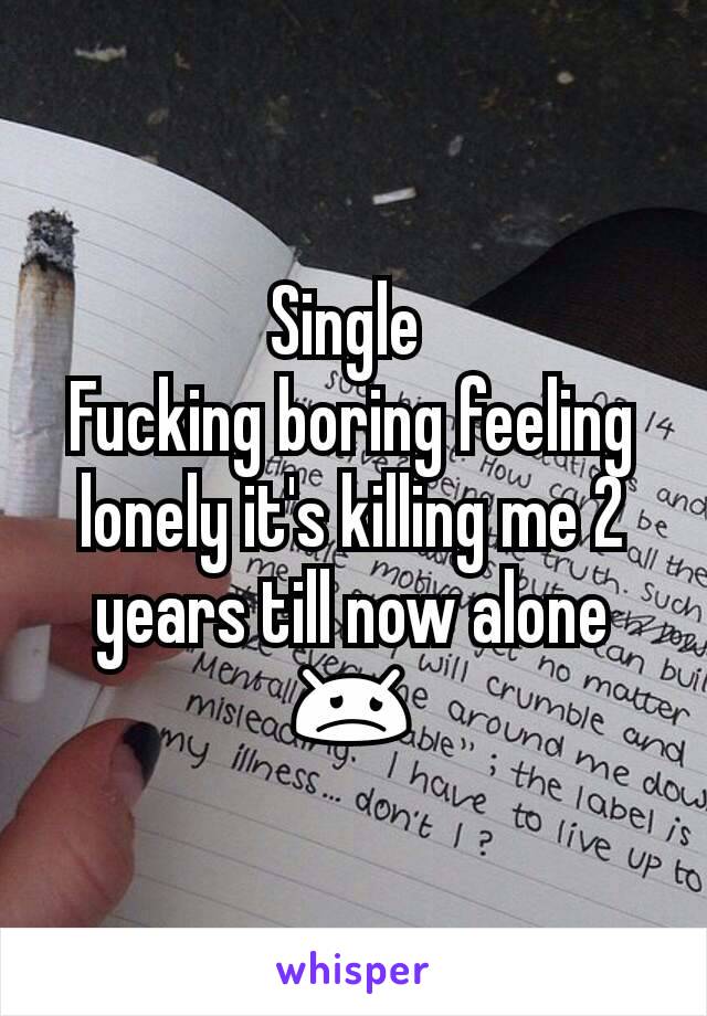 Single 
Fucking boring feeling lonely it's killing me 2 years till now alone 😞