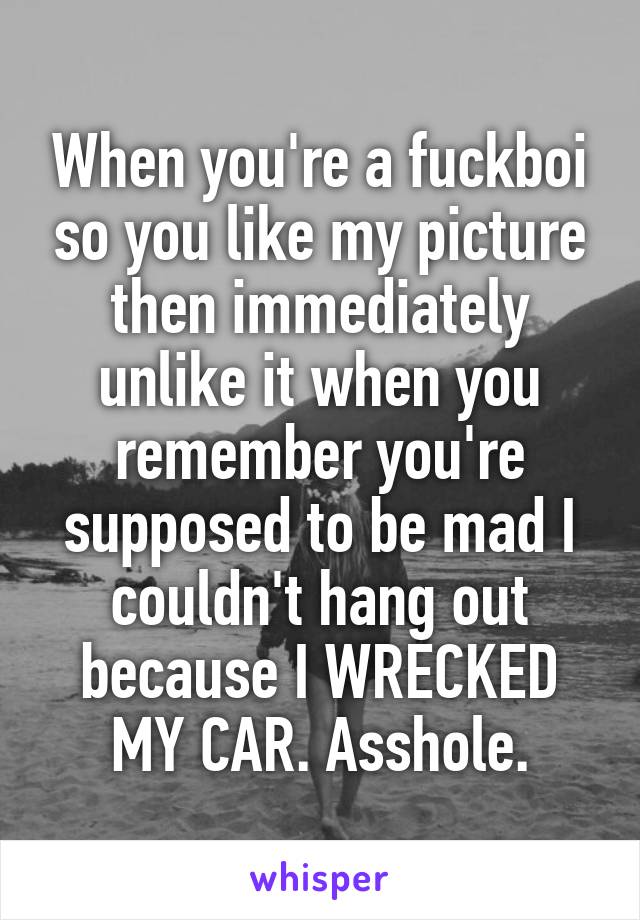When you're a fuckboi so you like my picture then immediately unlike it when you remember you're supposed to be mad I couldn't hang out because I WRECKED MY CAR. Asshole.