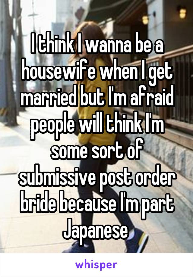 I think I wanna be a housewife when I get married but I'm afraid people will think I'm some sort of submissive post order bride because I'm part Japanese 