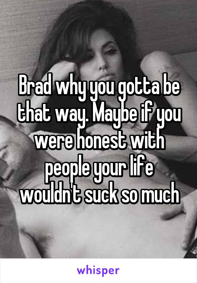 Brad why you gotta be that way. Maybe if you were honest with people your life wouldn't suck so much