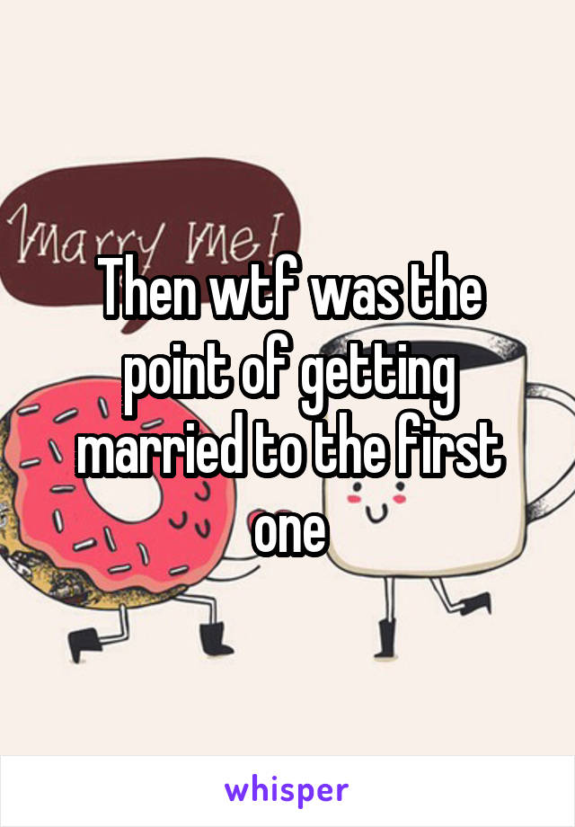 Then wtf was the point of getting married to the first one