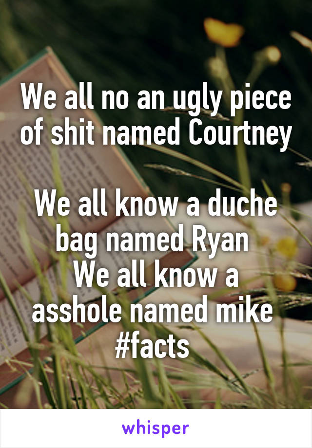 We all no an ugly piece of shit named Courtney 
We all know a duche bag named Ryan 
We all know a asshole named mike 
#facts 